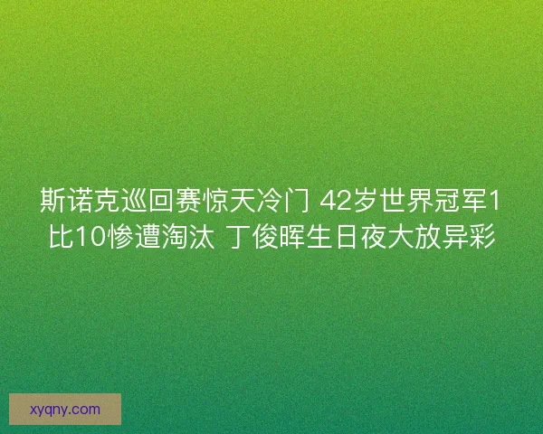 斯诺克巡回赛惊天冷门 42岁世界冠军1比10惨遭淘汰 丁俊晖生日夜大放异彩