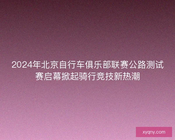 2024年北京自行车俱乐部联赛公路测试赛启幕掀起骑行竞技新热潮 2024年北京自行车俱乐部联赛公路测试赛启幕掀起骑行竞技新热潮