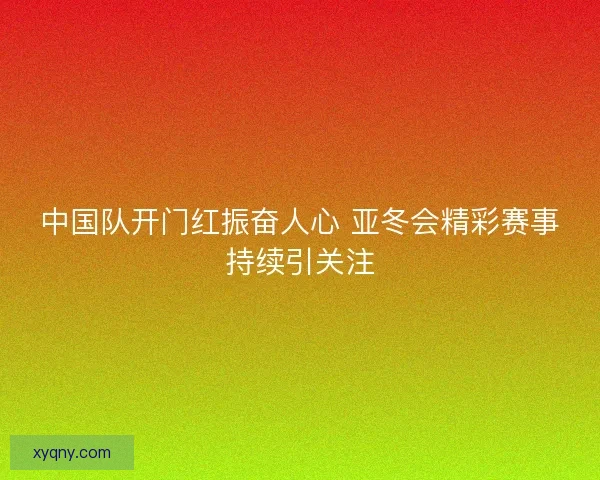 中国队开门红振奋人心 亚冬会精彩赛事持续引关注