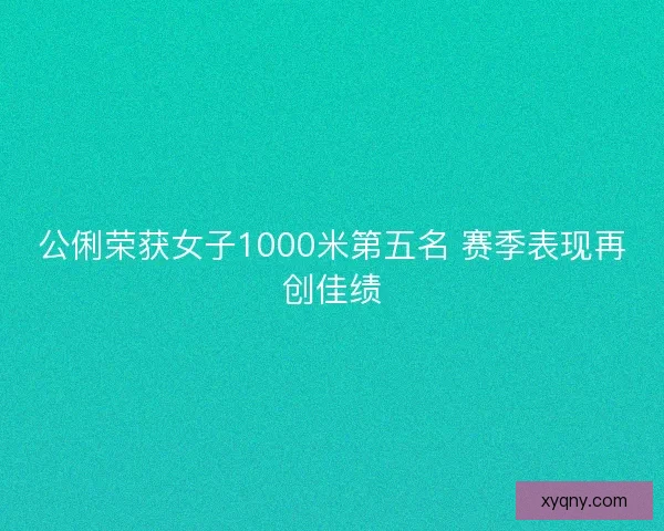 公俐荣获女子1000米第五名 赛季表现再创佳绩
