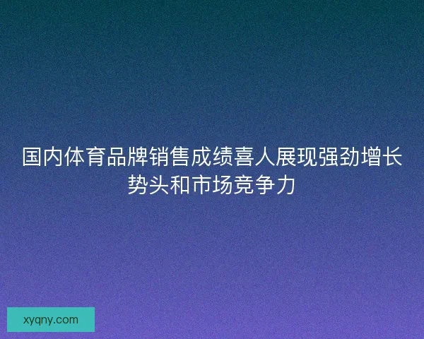 国内体育品牌销售成绩喜人展现强劲增长势头和市场竞争力