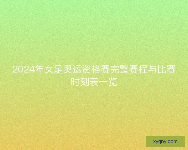 2024年女足奥运资格赛完整赛程与比赛时刻表一览