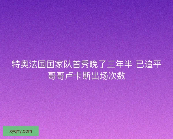 特奥法国国家队首秀晚了三年半 已追平哥哥卢卡斯出场次数