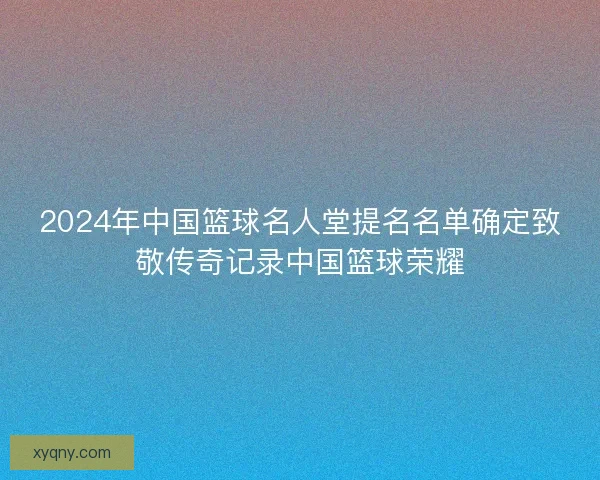 2024年中国篮球名人堂提名名单确定致敬传奇记录中国篮球荣耀