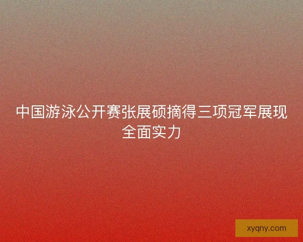 中国游泳公开赛张展硕摘得三项冠军展现全面实力