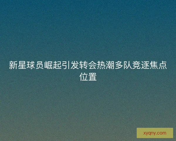 新星球员崛起引发转会热潮多队竞逐焦点位置