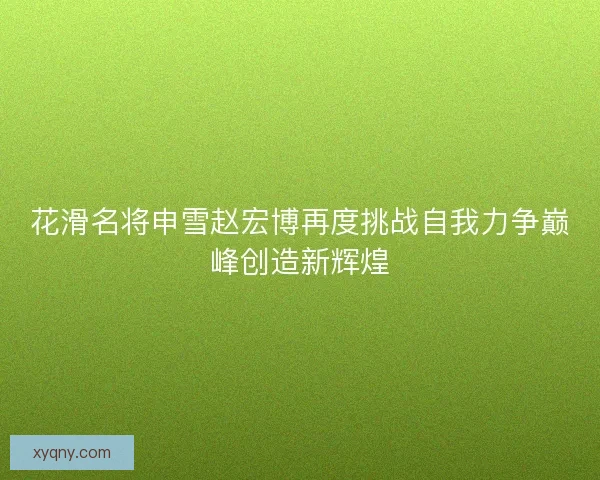 花滑名将申雪赵宏博再度挑战自我力争巅峰创造新辉煌