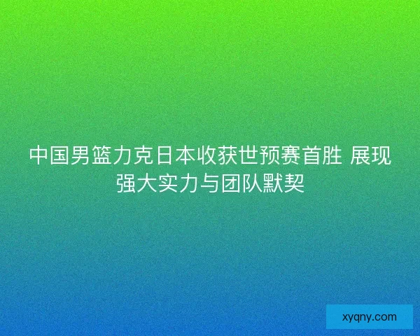 中国男篮力克日本收获世预赛首胜 展现强大实力与团队默契