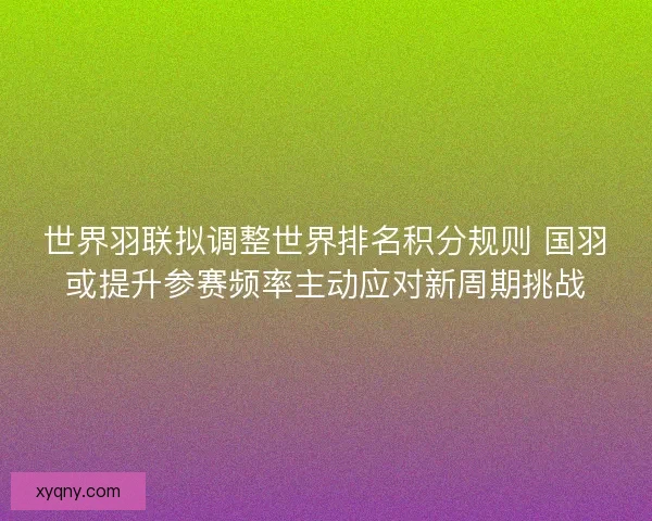 世界羽联拟调整世界排名积分规则 国羽或提升参赛频率主动应对新周期挑战