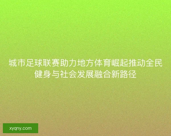 城市足球联赛助力地方体育崛起推动全民健身与社会发展融合新路径
