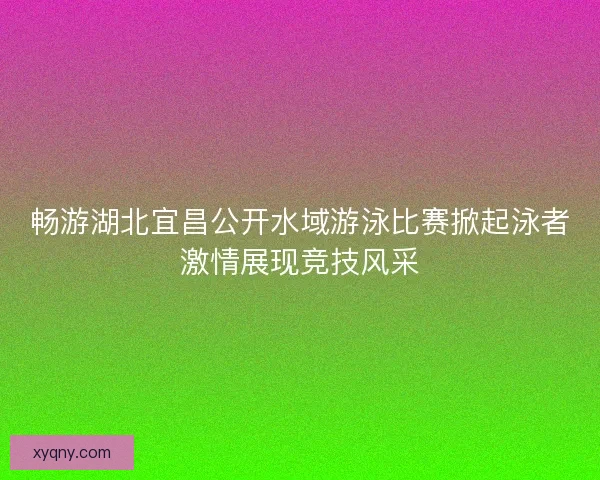畅游湖北宜昌公开水域游泳比赛掀起泳者激情展现竞技风采