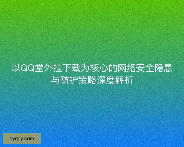 以QQ堂外挂下载为核心的网络安全隐患与防护策略深度解析