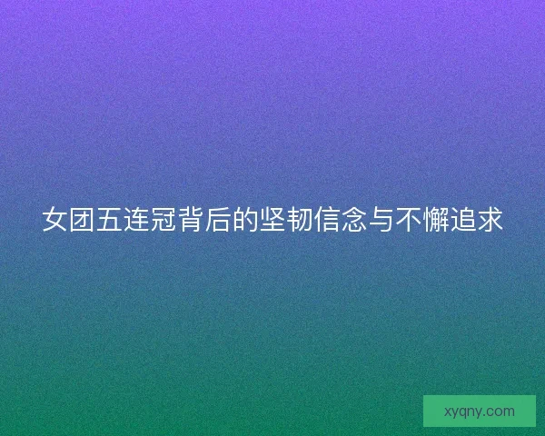 女团五连冠背后的坚韧信念与不懈追求