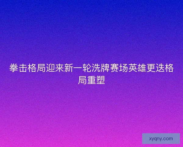 拳击格局迎来新一轮洗牌赛场英雄更迭格局重塑 拳击格局迎来新一轮洗牌赛场英雄更迭格局重塑