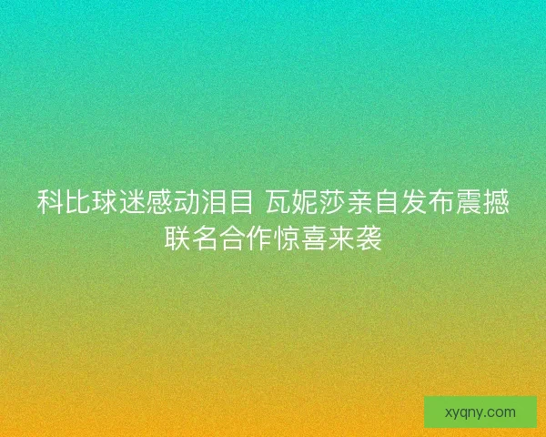 科比球迷感动泪目 瓦妮莎亲自发布震撼联名合作惊喜来袭