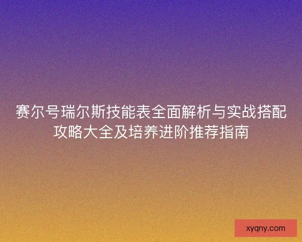 赛尔号瑞尔斯技能表全面解析与实战搭配攻略大全及培养进阶推荐指南