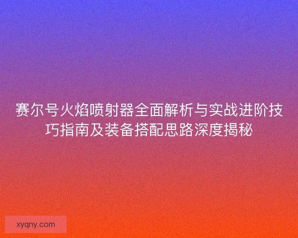 赛尔号火焰喷射器全面解析与实战进阶技巧指南及装备搭配思路深度揭秘