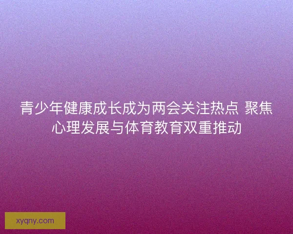 青少年健康成长成为两会关注热点 聚焦心理发展与体育教育双重推动