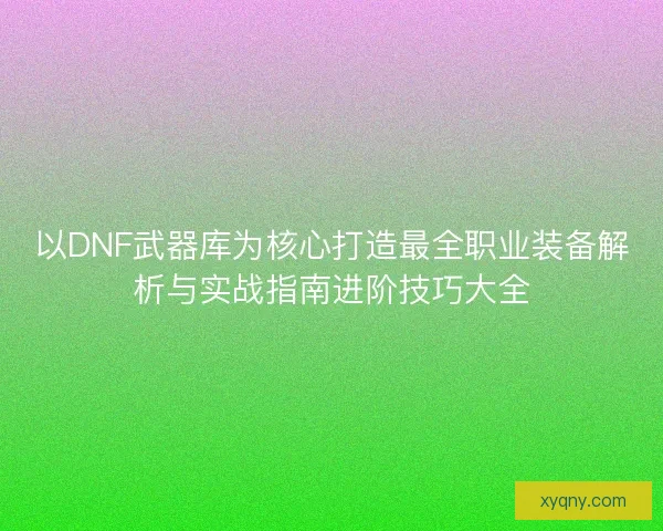 以DNF武器库为核心打造最全职业装备解析与实战指南进阶技巧大全