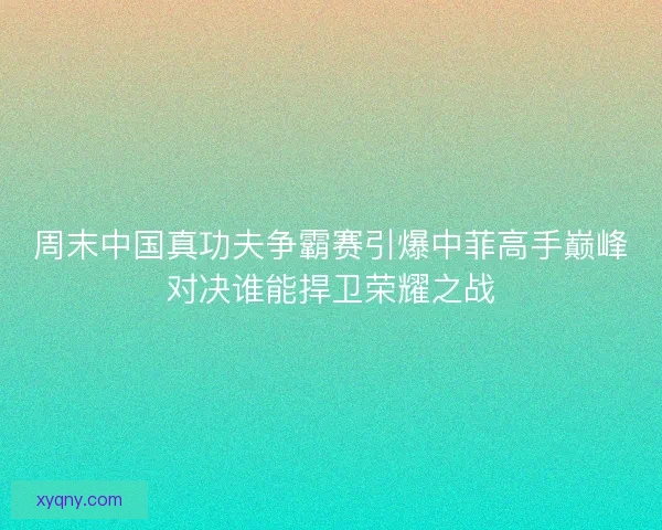 周末中国真功夫争霸赛引爆中菲高手巅峰对决谁能捍卫荣耀之战